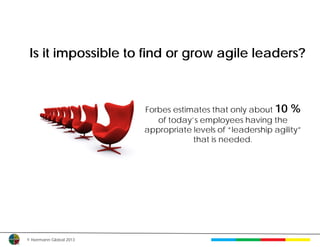 Is it impossible to find or grow agile leaders?



                         Forbes estimates that only about 10 %
                            of today’s employees having the
                         appropriate levels of “leadership agility”
                                     that is needed.




© Herrmann Global 2013
 