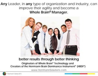 Any Leader, in any type of organization and industry, can
         improve their agility and become a
                 Whole Brain® Manager.




                     better results through better thinking
                 Originators of Whole Brain® Technology and
        Creators of the Herrmann Brain Dominance Instrument® (HBDI®)
                         www.HerrmannSolutions.com
   © Herrmann Global 2013
 