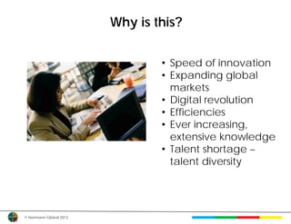 Why is this?


                                 • Speed of innovation
                                 • Expanding global
                                   markets
                                 • Digital revolution
                                 • Efficiencies
                                 • Ever increasing,
                                   extensive knowledge
                                 • Talent shortage –
                                   talent diversity




© Herrmann Global 2013
 