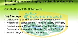 Broadening the view of agility: a scientific review of the
literature
Scientific Review 2014 (Jeffreys et al)
Key Findings
• Understanding of Physical and Cognitive components
• No significant correalation of 1 Physical Quality and Agility
• Decison Making, Pattern Recognition, Anticipation - Cognitive
• Deceleration, Acceleration, Reactive Strength - Physical
• More Investigation into Sub Qualities
 