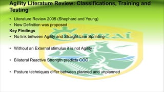 Agility Literature Review: Classifications, Training and
Testing
• Literature Review 2005 (Shephard and Young)
• New Definition was proposed
Key Findings
• No link between Agility and Straight Line Sprinting
• Without an External stimulus it is not Agility
• Bilateral Reactive Strength predicts COD
• Posture techniques differ between planned and unplanned
 