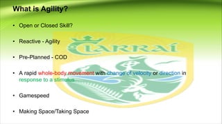 What is Agility?
• Open or Closed Skill?
• Reactive - Agility
• Pre-Planned - COD
• A rapid whole-body movement with change of velocity or direction in
response to a stimulus
• Gamespeed
• Making Space/Taking Space
 