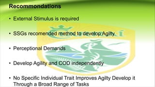 Recommondations
• External Stimulus is required
• SSGs recomended method to develop Agilty
• Perceptional Demands
• Develop Agility and COD independently
• No Specific Individual Trait Improves Agilty Develop it
Through a Broad Range of Tasks
 