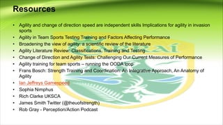 Resources
• Agility and change of direction speed are independent skills Implications for agility in invasion
sports
• Agility in Team Sports Testing Training and Factors Affecting Performance
• Broadening the view of agility: a scientific review of the literature
• Agility Literature Review: Classifications, Training and Testing
• Change of Direction and Agility Tests: Challenging Our Current Measures of Performance
• Agility training for team sports – running the OODA loop
• Frans Bosch: Strength Training and Coordination: An Integrative Approach, An Anatomy of
Agility
• Ian Jeffreys Gamespeed
• Sophia Nimphus
• Rich Clarke UKSCA
• James Smith Twitter (@theuofstrength)
• Rob Gray - Perception/Action Podcast
 