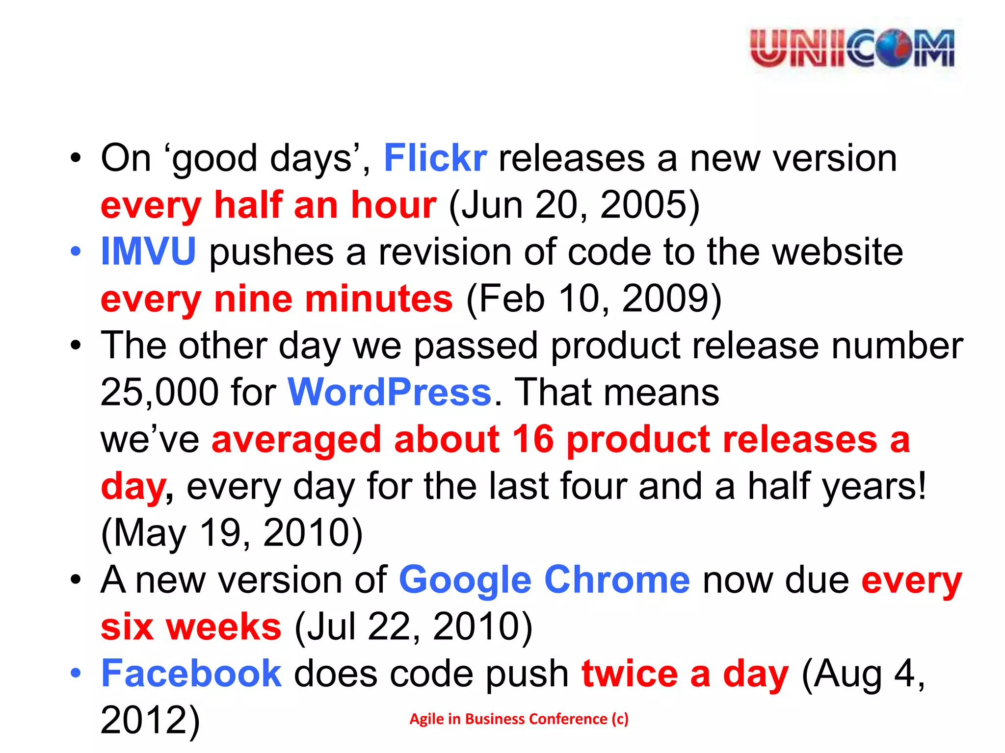 • On ‘good days’, Flickr releases a new version
  every half an hour (Jun 20, 2005)
• IMVU pushes a revision of code to the website
  every nine minutes (Feb 10, 2009)
• The other day we passed product release number
  25,000 for WordPress. That means
  we’ve averaged about 16 product releases a
  day, every day for the last four and a half years!
  (May 19, 2010)
• A new version of Google Chrome now due every
  six weeks (Jul 22, 2010)
• Facebook does code push twice a day (Aug 4,
  2012)             Agile in Business Conference (c)
 