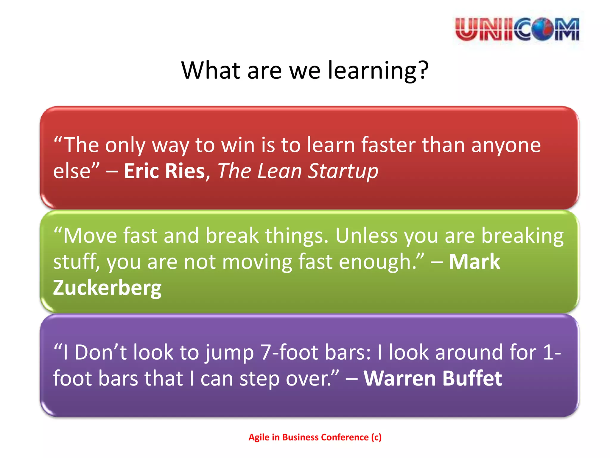 What are we learning?

“The only way to win is to learn faster than anyone
else” – Eric Ries, The Lean Startup

“Move fast and break things. Unless you are breaking
stuff, you are not moving fast enough.” – Mark
Zuckerberg

“I Don’t look to jump 7-foot bars: I look around for 1-
foot bars that I can step over.” – Warren Buffet

                     Agile in Business Conference (c)
 