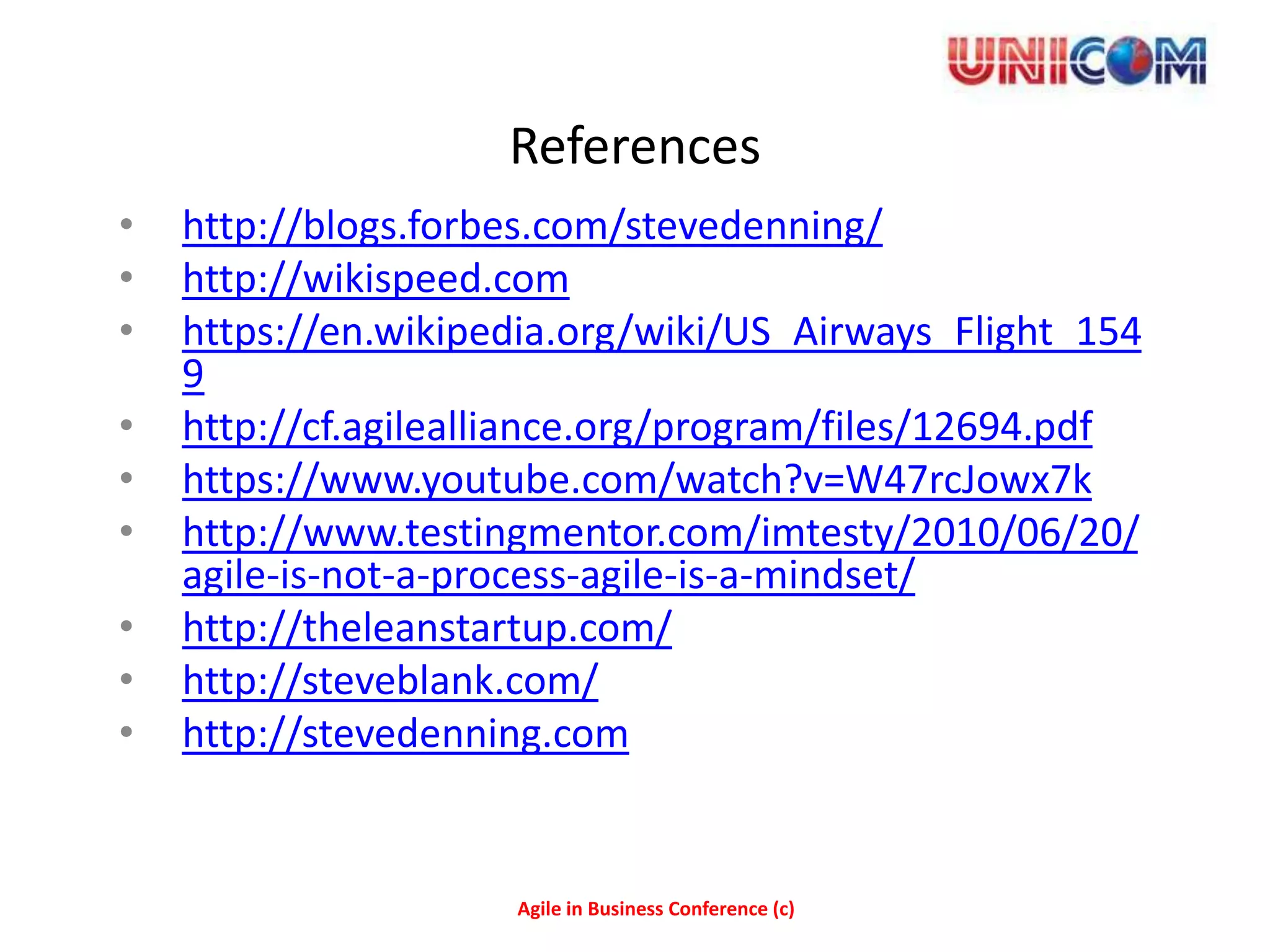 References
•   http://blogs.forbes.com/stevedenning/
•   http://wikispeed.com
•   https://en.wikipedia.org/wiki/US_Airways_Flight_154
    9
•   http://cf.agilealliance.org/program/files/12694.pdf
•   https://www.youtube.com/watch?v=W47rcJowx7k
•   http://www.testingmentor.com/imtesty/2010/06/20/
    agile-is-not-a-process-agile-is-a-mindset/
•   http://theleanstartup.com/
•   http://steveblank.com/
•   http://stevedenning.com


                     Agile in Business Conference (c)
 