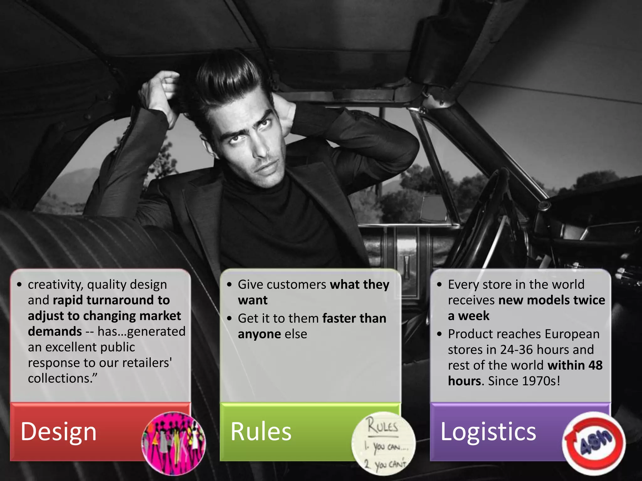 • creativity, quality design   • Give customers what they               • Every store in the world
  and rapid turnaround to        want                                     receives new models twice
  adjust to changing market    • Get it to them faster than               a week
  demands -- has…generated       anyone else                            • Product reaches European
  an excellent public                                                     stores in 24-36 hours and
  response to our retailers'                                              rest of the world within 48
  collections.”                                                           hours. Since 1970s!


Design                         Rules                                    Logistics
                                     Agile in Business Conference (c)
 