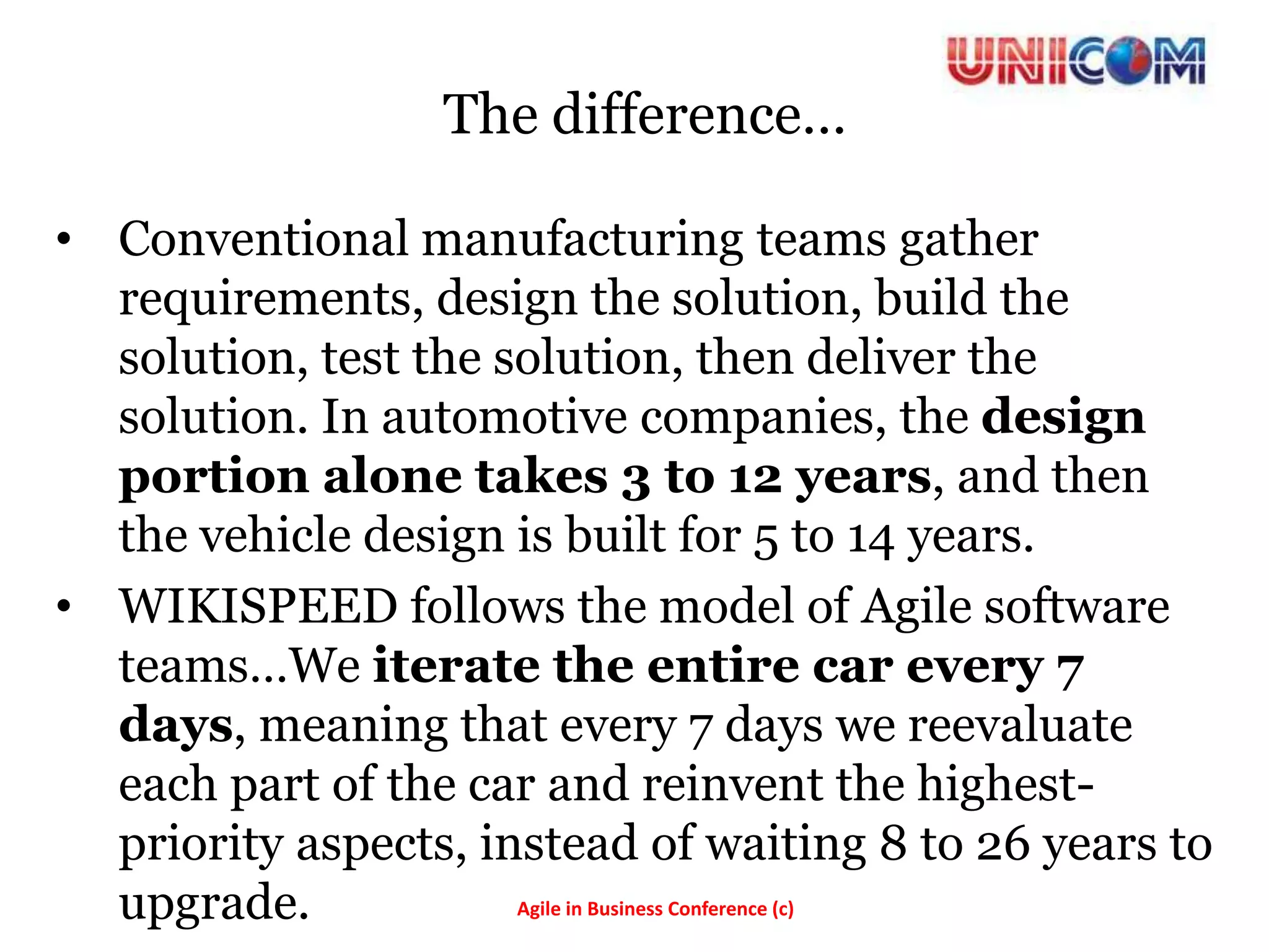 The difference…

• Conventional manufacturing teams gather
  requirements, design the solution, build the
  solution, test the solution, then deliver the
  solution. In automotive companies, the design
  portion alone takes 3 to 12 years, and then
  the vehicle design is built for 5 to 14 years.
• WIKISPEED follows the model of Agile software
  teams…We iterate the entire car every 7
  days, meaning that every 7 days we reevaluate
  each part of the car and reinvent the highest-
  priority aspects, instead of waiting 8 to 26 years to
  upgrade.            Agile in Business Conference (c)
 