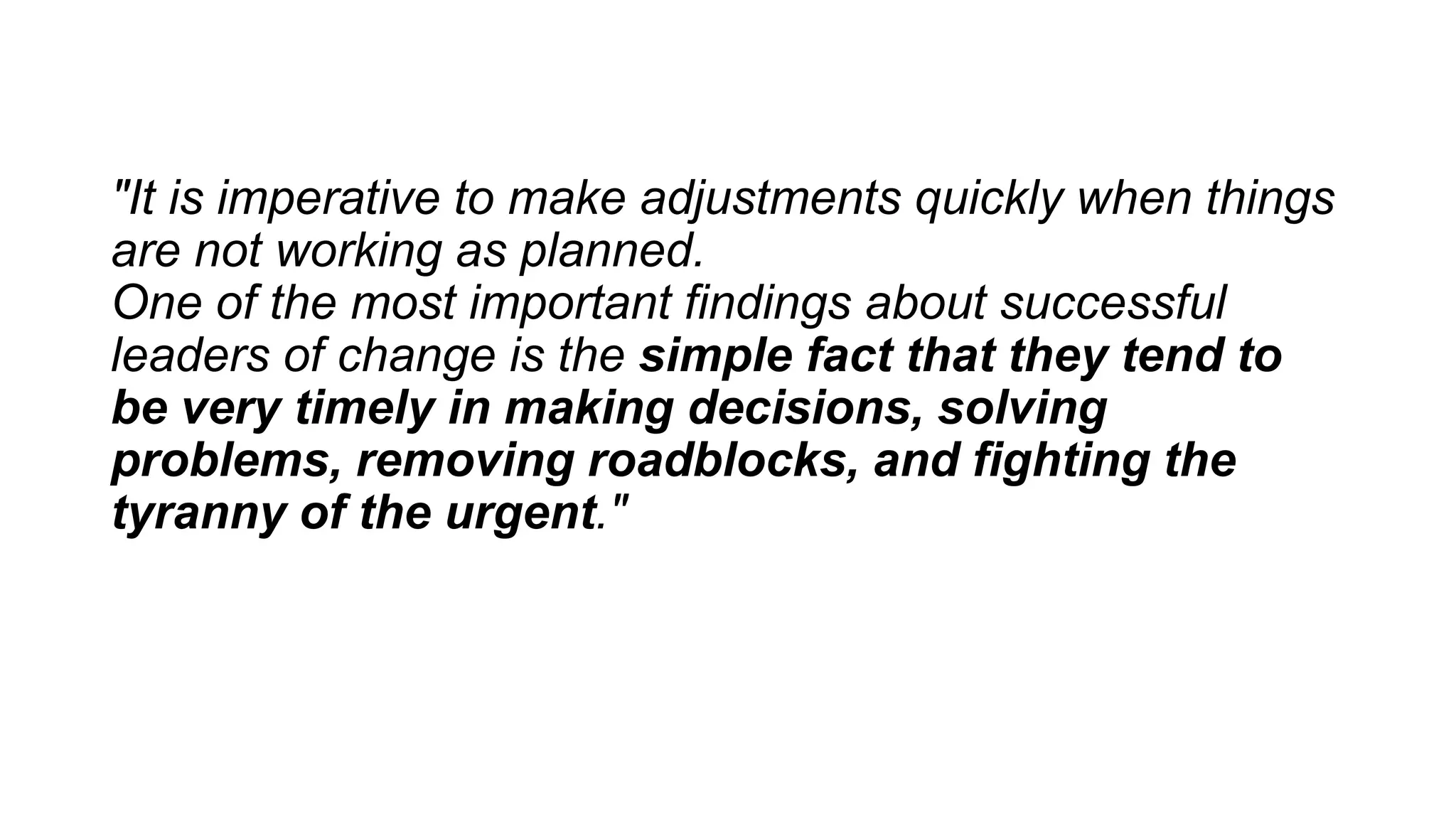 "It is imperative to make adjustments quickly when things
are not working as planned.
One of the most important findings about successful
leaders of change is the simple fact that they tend to
be very timely in making decisions, solving
problems, removing roadblocks, and fighting the
tyranny of the urgent."
 