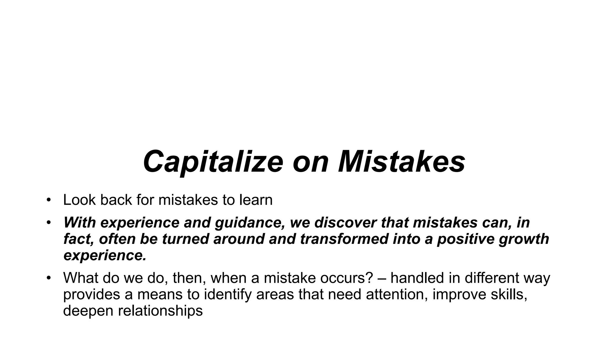 Capitalize on Mistakes
• Look back for mistakes to learn
• With experience and guidance, we discover that mistakes can, in
fact, often be turned around and transformed into a positive growth
experience.
• What do we do, then, when a mistake occurs? – handled in different way
provides a means to identify areas that need attention, improve skills,
deepen relationships
 