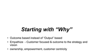 Starting with “Why”
• Outcome based instead of “Output” based
• Empathize - Customer focused & outcome to the strategy and
vision
• ownership, empowerment, customer centricity
 