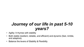 Journey of our life in past 5-10
years?
• Agility: It rhymes with stability
• Both stable (resilient, reliable, and efficient) and dynamic (fast, nimble,
and adaptive).
• Balance the levers of Stability & Flexibility
 