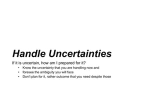Handle Uncertainties
If it is uncertain, how am I prepared for it?
• Know the uncertainty that you are handling now and
• foresee the ambiguity you will face
• Don’t plan for it, rather outcome that you need despite those
 
