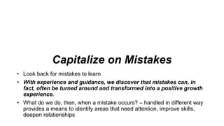 Capitalize on Mistakes
• Look back for mistakes to learn
• With experience and guidance, we discover that mistakes can, in
fact, often be turned around and transformed into a positive growth
experience.
• What do we do, then, when a mistake occurs? – handled in different way
provides a means to identify areas that need attention, improve skills,
deepen relationships
 