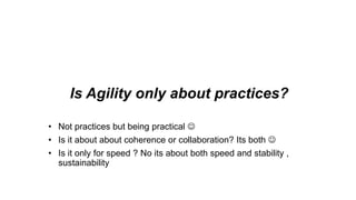 Is Agility only about practices?
• Not practices but being practical 
• Is it about about coherence or collaboration? Its both 
• Is it only for speed ? No its about both speed and stability ,
sustainability
 