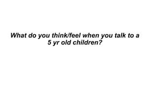What do you think/feel when you talk to a
5 yr old children?
 