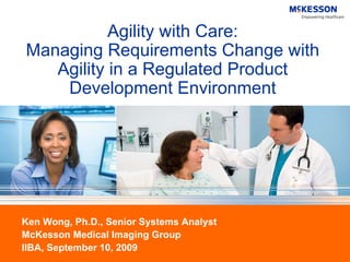 Agility with Care:
Managing Requirements Change with
   Agility in a Regulated Product
    Development Environment




Ken Wong, Ph.D., Senior Systems Analyst
McKesson Medical Imaging Group
IIBA, September 10, 2009
 