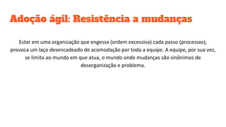 Adoção ágil: Resistência a mudanças
Estar em uma organização que engessa (ordem excessiva) cada passo (processos),
provoca um laço desencadeado de acomodação por toda a equipe. A equipe, por sua vez,
se limita ao mundo em que atua, o mundo onde mudanças são sinônimos de
desorganização e problema.
 