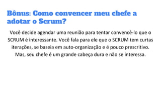 Bônus: Como convencer meu chefe a
adotar o Scrum?
Você decide agendar uma reunião para tentar convencê-lo que o
SCRUM é interessante. Você fala para ele que o SCRUM tem curtas
iterações, se baseia em auto-organização e é pouco prescritivo.
Mas, seu chefe é um grande cabeça dura e não se interessa.
 