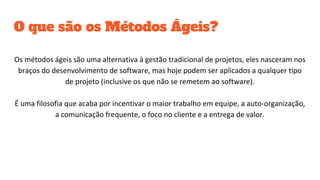 O que são os Métodos Ágeis?
Os métodos ágeis são uma alternativa à gestão tradicional de projetos, eles nasceram nos
braços do desenvolvimento de software, mas hoje podem ser aplicados a qualquer tipo
de projeto (inclusive os que não se remetem ao software).
É uma filosofia que acaba por incentivar o maior trabalho em equipe, a auto-organização,
a comunicação frequente, o foco no cliente e a entrega de valor.
 