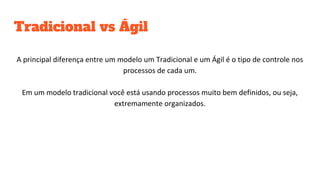 Tradicional vs Ágil
A principal diferença entre um modelo um Tradicional e um Ágil é o tipo de controle nos
processos de cada um.
Em um modelo tradicional você está usando processos muito bem definidos, ou seja,
extremamente organizados.
 