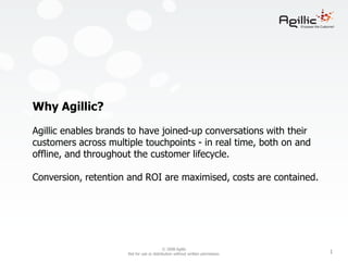 Why Agillic?Agillic enables brands to have joined-up conversations with their customers across multiple touchpoints - in real time, both on and offline, and throughout the customer lifecycle. Conversion, retention and ROI are maximised, costs are contained. 