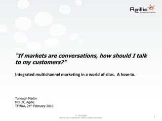 “If markets are conversations, how should I talk to my customers?”Integrated multichannel marketing in a world of silos.  A how-to.Turlough MartinMD UK, AgillicTFM&A, 24th February 2010 