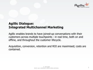 Agillic Dialogue:
Integrated Multichannel Marketing

Agillic enables brands to have joined-up conversations with their
customers across multiple touchpoints - in real time, both on and
offline, and throughout the customer lifecycle.

Acquisition, conversion, retention and ROI are maximised; costs are
contained.




                                           © 2010 Agillic
                      Not for use or distribution without written permission.   1
 