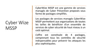 Cyber Wize
MSSP
CyberWize MSSP est une gamme de services
managés de Cyber Prévention proposés sous
forme de packages simplifiés.
Les packages de services managés CyberWize
MSSP permettent aux organisations de toutes
les tailles de bénéficier d’un ensemble de
services de cyber sécurité de haut niveau à un
coût optimal.
L’offre est constituée de 4 packages,
comprenant tous les contrôles de sécurité
indispensables pour prévenir les attaques les
plus sophistiquées.
 