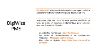 DigiWize
PME
DigiWize PME est une offre de services managées qui aide
à accélérer la transformation digitale des PME et TPE.
Avec cette offre, les TPE et les PME peuvent bénéficier de
tous les outils et services fondamentaux pour amorcer
leur transformation digitale :
- Une identité numérique : Nom de domaine
- Des outils de communication et de collaboration
modernes : Messagerie collaborative
- Une présence digitale : Page Web, Page Facebook et
LinkedIn.
 