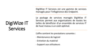 DigiWize IT
Services
DigiWize IT Services est une gamme de services
managés pour l’infogérance des Endpoint.
Le package de services managés DigiWize IT
Services permet aux organisations de toutes les
tailles de bénéficier d’un ensemble de services IT
de haut niveau à un coût optimal.
L’offre contient les prestations suivantes :
- Maintenance de logiciel
- Entretien du matériel
- Support aux utilisateurs
 