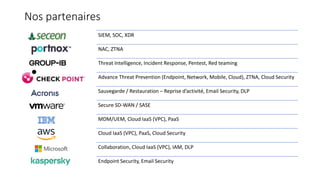 Nos partenaires
SIEM, SOC, XDR
NAC, ZTNA
Threat Intelligence, Incident Response, Pentest, Red teaming
Advance Threat Prevention (Endpoint, Network, Mobile, Cloud), ZTNA, Cloud Security
Sauvegarde / Restauration – Reprise d’activité, Email Security, DLP
Secure SD-WAN / SASE
MDM/UEM, Cloud IaaS (VPC), PaaS
Cloud IaaS (VPC), PaaS, Cloud Security
Collaboration, Cloud IaaS (VPC), IAM, DLP
Endpoint Security, Email Security
 