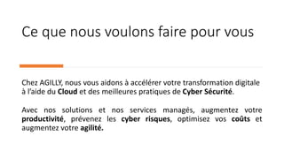 Ce que nous voulons faire pour vous
Chez AGILLY, nous vous aidons à accélérer votre transformation digitale
à l’aide du Cloud et des meilleures pratiques de Cyber Sécurité.
Avec nos solutions et nos services managés, augmentez votre
productivité, prévenez les cyber risques, optimisez vos coûts et
augmentez votre agilité.
 
