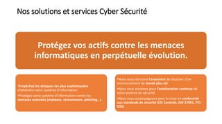 Nos solutions et services Cyber Sécurité
Protégez vos actifs contre les menaces
informatiques en perpétuelle évolution.
•Empêchez les attaques les plus sophistiquées
d’atteindre votre système d’information
•Protégez votre système d’information contre les
menaces avancées (malware, ransomware, phishing…)
•Nous vous donnons l’assurance de disposer d’un
environnement de travail plus sûr
•Nous vous assistons pour l’amélioration continue de
votre posture de sécurité
•Nous vous accompagnons pour la mise en conformité
aux standards de sécurité (CIS Controls, ISO 27001, PCI-
DSS)
 