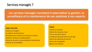 Services managés ?
Les services managés consistent à externaliser la gestion, la
surveillance et la maintenance de vos systèmes à nos experts.
Cyber Sécurité
Assistance et Support
Surveillance des évènements
Remédiation des incidents et transmission d’alertes
•Rapports mensuels ou hebdomadaires
•Revue de sécurité et recommandations d’amélioration
•Gestion des vulnérabilités
Cloud
Assistance et Support
Gestion des ressources cloud
Prise en main (Dev Teams)
Surveillance des performances et des logs
Gestion des opérations de sécurité
Gestion des Sauvegardes
Réponse aux incidents
 
