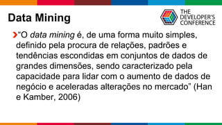 Globalcode – Open4education
Data Mining
“O data mining é, de uma forma muito simples,
definido pela procura de relações, padrões e
tendências escondidas em conjuntos de dados de
grandes dimensões, sendo caracterizado pela
capacidade para lidar com o aumento de dados de
negócio e aceleradas alterações no mercado” (Han
e Kamber, 2006)
 