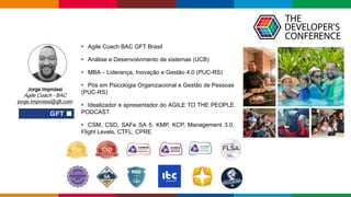 Globalcode – Open4education
• Agile Coach BAC GFT Brasil
• Análise e Desenvolvimento de sistemas (UCB)
• MBA – Liderança, Inovação e Gestão 4.0 (PUC-RS)
• Pós em Psicologia Organizacional e Gestão de Pessoas
(PUC-RS)
• Idealizador e apresentador do AGILE TO THE PEOPLE
PODCAST
• CSM, CSD, SAFe SA 5, KMP, KCP, Management 3.0,
Flight Levels, CTFL, CPRE
Jorge Improissi
Agile Coach - BAC
jorge.improissi@gft.com
 