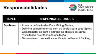 Globalcode – Open4education
Responsabilidades
PAPEL RESPONSABILIDADES
DevTeam • Apoiar a definição das Data Mining Stories;
• Definir e comprometer-se com as tarefas para cada Sprint;
• Comprometer-se com a entrega do objetivo do Sprint,
respeitando os critérios de aceitação;
• Desenvolver o que está especificado no Product Backlog.
 