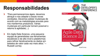 Globalcode – Open4education
Responsabilidades
“Para permanecermos ágeis, devemos
abraçar e nos adaptar a essas novas
condições. Devemos adotar mudanças de
acordo com as metodologias enxutas para
nos mantermos produtivos. Várias
mudanças em particular tornam possível o
retorno à agilidade(...)
Em Agile Data Science, uma pequena
equipe de generalistas usa ferramentas
escaláveis ​​e de alto nível e plataformas
para refinar iterativamente os dados em
estados de valor cada vez mais altos.” –
Russell Jurney
 