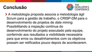 Globalcode – Open4education
Conclusão
A metodologia proposta associa a metodologia ágil
Scrum para a gestão de trabalho, o CRISP-DM para o
desenvolvimento de projetos de data mining.
Possibilitando a inspeção contínua do
desenvolvimento do projeto executado pela equipe,
conferindo aos resultados a visibilidade necessária
para que erros ou desalinhamentos com os objetivos
possam ser retificados pouco depois de acontecerem.
 