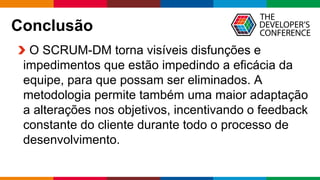 Globalcode – Open4education
Conclusão
O SCRUM-DM torna visíveis disfunções e
impedimentos que estão impedindo a eficácia da
equipe, para que possam ser eliminados. A
metodologia permite também uma maior adaptação
a alterações nos objetivos, incentivando o feedback
constante do cliente durante todo o processo de
desenvolvimento.
 