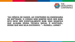 Globalcode – Open4education
“NA CIÊNCIA DE DADOS, AO CONTRÁRIO DA ENGENHARIA
DE SOFTWARE, O CÓDIGO NEM SEMPRE DEVE SER BOM;
ISTO DEVE SER EVENTUALMENTE BOM. ISSO SIGNIFICA
QUE ALGUMA DÍVIDA TÉCNICA INICIAL É ACEITÁVEL,
DESDE QUE NÃO SEJA EXCESSIVO. ” – RUSSELL JURNEY
 