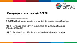 Globalcode – Open4education
• Exemplo para nosso contexto PCF/ML
-----------------------------
OBJETIVO: diminuir fraude em contas de cooperados (Boletos)
KR 1 - Diminuir para 30% a incidência de falso/positivo nos
casos analisados
KR 2 - Automatizar 20% do processo de análise de fraudes
-------------------------------
 