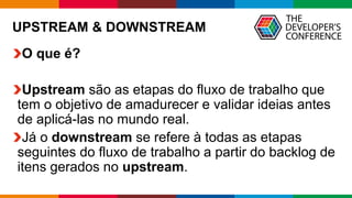 Globalcode – Open4education
UPSTREAM & DOWNSTREAM
O que é?
Upstream são as etapas do fluxo de trabalho que
tem o objetivo de amadurecer e validar ideias antes
de aplicá-las no mundo real.
Já o downstream se refere à todas as etapas
seguintes do fluxo de trabalho a partir do backlog de
itens gerados no upstream.
 
