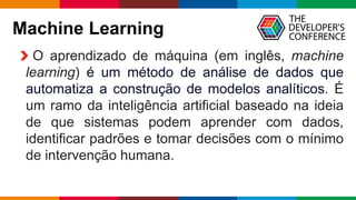 Globalcode – Open4education
Machine Learning
O aprendizado de máquina (em inglês, machine
learning) é um método de análise de dados que
automatiza a construção de modelos analíticos. É
um ramo da inteligência artificial baseado na ideia
de que sistemas podem aprender com dados,
identificar padrões e tomar decisões com o mínimo
de intervenção humana.
 