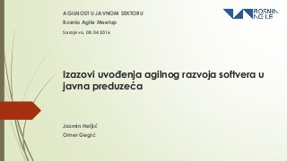 Izazovi uvođenja agilnog razvoja softvera u
javna preduzeća
AGILNOST U JAVNOM SEKTORU
Bosnia Agile Meetup
Jasmin Heljić
Omer Gegić
Sarajevo, 08.04.2016
 