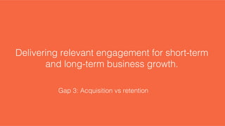 Delivering relevant engagement for short-term
and long-term business growth.!
Gap 3: Acquisition vs retention!
 