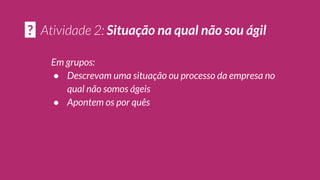 Em grupos:
● Descrevam uma situação ou processo da empresa no
qual não somos ágeis
● Apontem os por quês
? Situação na qual não sou ágil
 