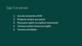 1. Use dos momentos AHA!
2. Pergunte sempre que quiser
3. Peça para repetir ou explicar novamente
4. Teremos muitos termos em inglês
5. Teremos atividades
 